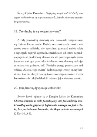21
Święty Ojciec Pio mówił: Gdybyśmy mogli widzieć duchy nie-
czyste, które obecne są w przestworzach, światło słoneczne zostało-
by przyćmione.
19. Czy duchy te są zorganizowane?
Z całą pewnością stanowią one doskonale zorganizowa-
ną i hierarchiczną armię. Posiada ona swój sztab, swoich ofi-
cerów, swoje oddziały, siły specjalne; pamiętać należy także
o szpiegach, tajnych agentach, specjalistach od spraw najtrud-
niejszych, aż po demony skierowane do poszczególnych spraw
(demony walczące przeciwko każdemu z nas, demony atakują-
ce miasta czy państwa, itd.) Piekielne potęgi pozostające pod
władzą „Księcia tego świata” (udzielającego swojej mocy każ-
demu, kto mu służy) tworzą królestwo zorganizowane w celu
kontrolowania całej ludzkości i nękania jej w okrutny sposób.
20. Jaką bronią dysponuje człowiek?
Święty Paweł opisuje ją w Drugim Liście do Koryntian:
Chociaż bowiem w ciele pozostajemy, nie prowadzimy wal-
ki według ciała, gdyż oręż bojowania naszego nie jest z cia-
ła, lecz posiada moc burzenia, dla Boga twierdz warownych
(2 Kor 10, 3-4).
 