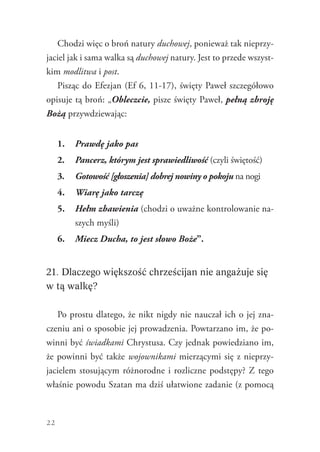 22
Chodzi więc o broń natury duchowej, ponieważ tak nieprzy-
jaciel jak i sama walka są duchowej natury. Jest to przede wszyst-
kim modlitwa i post.
Pisząc do Efezjan (Ef 6, 11-17), święty Paweł szczegółowo
opisuje tą broń: „Obleczcie, pisze święty Paweł, pełną zbroję
Bożą przywdziewając:
1.	 Prawdę jako pas
2.	 Pancerz, którym jest sprawiedliwość (czyli świętość)
3.	 Gotowość [głoszenia] dobrej nowiny o pokoju na nogi
4.	 Wiarę jako tarczę
5.	 Hełm zbawienia (chodzi o uważne kontrolowanie na-
szych myśli)
6.	 Miecz Ducha, to jest słowo Boże”.
21. Dlaczego większość chrześcijan nie angażuje się
w tą walkę?
Po prostu dlatego, że nikt nigdy nie nauczał ich o jej zna-
czeniu ani o sposobie jej prowadzenia. Powtarzano im, że po-
winni być świadkami Chrystusa. Czy jednak powiedziano im,
że powinni być także wojownikami mierzącymi się z nieprzy-
jacielem stosującym różnorodne i rozliczne podstępy? Z tego
właśnie powodu Szatan ma dziś ułatwione zadanie (z pomocą
 