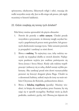 23
spirytyzmu, okultyzmu, fałszywych religii i sekt), rzucając do
walki wszystkie swoje siły. Jest to dla niego tak proste, jak nigdy
wcześniej w historii ludzkości.
22. Gdzie znajdują się tereny tych działań?
Pola bitwy można sprowadzić do pięciu obszarów:
1.	 Powrót do prawdy o sobie samym. Chodzi przede
wszystkim o przyznanie, że demony mogły uzyskać ko-
rzyść z popełnionych przeze mnie grzechów, lub grzesz-
nych okoliczności naszego życia. Takie uznanie pozwala
je przepędzić i zamknąć za nimi drzwi.
2.	 Bitwa o rodzinę. To najwyższy czas, żeby rodziny na-
uczyły się wypędzać diabła ze swoich domów. Najlep-
szym punktem wyjścia jest osobiste poświęcenie się
Sercu Jezusa i Sercu Maryi. Kiedy cała rodzina współ-
pracuje i jednoczy się ze sobą, diabeł zostaje szybko po-
konany. Aby zamknąć przed nim drzwi wystarczyłoby
postarać się kroczyć drogami planu Boga. Chodzi tu
o skromność kobiety, miłość męża do żony na wzór mi-
łości Chrystusa do Kościoła, posłuszeństwo dzieci.
3.	 Bitwa o lokalną wspólnotę (parafię). Musimy wie-
dzieć, że książę zła został posłany przez Szatana, by nią
zająć się w sposób szczególny. Rozbijać może ją duch
podziału, zazdrości, pychy, itd. Obroną jest dążenie do
 