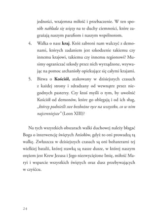 24
jedności, wzajemna miłość i przebaczenie. W ten spo-
sób nakłada się więzy na te duchy ciemności, które za-
grażają naszym parafiom i naszym wspólnotom.
4.	 Walka o nasz kraj. Któż zabroni nam walczyć z demo-
nami, których zadaniem jest szkodzenie takiemu czy
innemu krajowi, takiemu czy innemu regionowi? Mu-
simy ograniczać szkody przez nich wyrządzone, wzywa-
jąc na pomoc archanioły opiekujące się całymi krajami.
5.	 Bitwa o Kościół, atakowany w dzisiejszych czasach
z  każdej strony i zdradzany od wewnątrz przez nie-
godnych pasterzy. Czy ktoś myśli o tym, by uwolnić
Kościół od demonów, które go oblegają i od ich sług,
„którzy podnieśli swe bezbożne ręce na wszystko, co w nim
najcenniejsze” (Leon XIII)?
Na tych wszystkich obszarach walki duchowej należy błagać
Boga o interwencję świętych Aniołów, gdyż to oni prowadzą tą
walkę. Zwłaszcza w dzisiejszych czasach są oni bohaterami tej
wielkiej batalii, której stawką są nasze dusze, w której naszym
orężem jest Krew Jezusa i Jego niezwyciężone Imię, miłość Ma-
ryi i wsparcie wszystkich świętych oraz dusz przebywających
w czyśćcu.
 