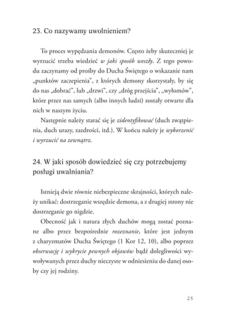 25
23. Co nazywamy uwolnieniem?
To proces wypędzania demonów. Często żeby skuteczniej je
wyrzucić trzeba wiedzieć w jaki sposób weszły. Z tego powo-
du zaczynamy od prośby do Ducha Świętego o wskazanie nam
„punktów zaczepienia”, z których demony skorzystały, by się
do nas „dobrać”, lub „drzwi”, czy „dróg przejścia”, „wyłomów”,
które przez nas samych (albo innych ludzi) zostały otwarte dla
nich w naszym życiu.
Następnie należy starać się je zidentyfikować (duch zwątpie-
nia, duch urazy, zazdrości, itd.). W końcu należy je wykorzenić
i wyrzucić na zewnątrz.
24. W jaki sposób dowiedzieć się czy potrzebujemy
posługi uwalniania?
Istnieją dwie równie niebezpieczne skrajności, których nale-
ży unikać: dostrzeganie wszędzie demona, a z drugiej strony nie
dostrzeganie go nigdzie.
Obecność jak i natura złych duchów mogą zostać pozna-
ne albo przez bezpośrednie rozeznanie, które jest jednym
z charyzmatów Ducha Świętego (1 Kor 12, 10), albo poprzez
obserwację i wykrycie pewnych objawów bądź dolegliwości wy-
woływanych przez duchy nieczyste w odniesieniu do danej oso-
by czy jej rodziny.
 
