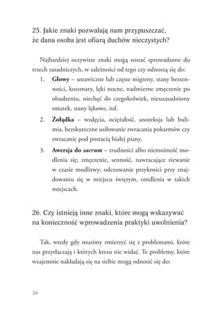 26
25. Jakie znaki pozwalają nam przypuszczać,
że dana osoba jest ofiarą duchów nieczystych?
Najbardziej oczywiste znaki mogą zostać sprowadzone do
trzech zasadniczych, w zależności od tego czy odnoszą się do:
1.	 Głowy – ustawiczne lub częste migreny, stany bezsen-
ności, koszmary, lęki nocne, nadmierne zmęczenie po
obudzeniu, niechęć do czegokolwiek, nieuzasadniony
smutek, stany lękowe, itd.
2.	 Żołądka – wzdęcia, ociężałość, anoreksja lub buli-
mia, bezskuteczne usiłowanie zwracania pokarmów czy
zwracanie pod postacią białej piany.
3.	 Awersja do sacrum – trudności albo niemożność mo-
dlenia się; zmęczenie, senność, nawracające ziewanie
w czasie modlitwy; odczuwanie przykrości przy znaj-
dowaniu się w miejscu świętym, omdlenia w takich
miejscach.
26. Czy istnieją inne znaki, które mogą wskazywać
na konieczność wprowadzenia praktyki uwolnienia?
Tak, wtedy gdy musimy zmierzyć się z problemami, które
nas przytłaczają i których kresu nie widać. Te problemy, które
wzajemnie nakładają się na siebie mogą odnosić się do:
 