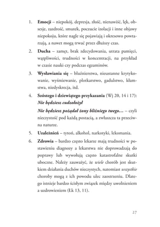 27
1.	 Emocji – niepokój, depresja, złość, nienawiść, lęk, ob-
sesje, zazdrość, smutek, poczucie izolacji i inne objawy
niepokoju, które nagle się pojawiają i okresowo powta-
rzają, a nawet mogą trwać przez dłuższy czas.
2.	 Ducha – zamęt, brak zdecydowania, utrata pamięci,
wątpliwości, trudności w koncentracji, na przykład
w czasie nauki czy podczas egzaminów.
3.	 Wysławiania się – bluźnierstwa, nieustanne krytyko-
wanie, wyśmiewanie, plotkarstwo, gadulstwo, kłam-
stwa, niedyskrecja, itd.
4.	 Szóstego i dziewiątego przykazania (Wj 20, 14 i 17):
Nie będziesz cudzołożył
	 Nie będziesz pożądał żony bliźniego twego… – czyli
nieczystość pod każdą postacią, a zwłaszcza ta przeciw-
na naturze.
5.	 Uzależnień – tytoń, alkohol, narkotyki, lekomania.
6.	 Zdrowia – bardzo często lekarze mają trudności w po-
stawieniu diagnozy a lekarstwa nie doprowadzają do
poprawy lub wywołują często katastrofalne skutki
uboczne. Należy zauważyć, że wiele chorób jest skut-
kiem działania duchów nieczystych, natomiast wszystkie
choroby mogą z ich powodu ulec zaostrzeniu. Dlate-
go istnieje bardzo ścisłym związek między uwolnieniem
a uzdrowieniem (Łk 13, 11).
 
