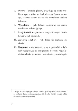 28
7.	 Pleców – choroby pleców, kręgosłupa są często zna-
kiem tego, że działa tu duch nieczysty (warto zauwa-
żyć, że 99% czarów ma na celu wywołanie cierpień
i chorób).
8.	 Wypadków – tych, których następstwo ma często
w sobie coś zadziwiającego.
9.	 Pracy i źródeł utrzymania – kiedy coś zaczyna szwan-
kować w tych obszarach.
10.	 Zaręczyn i ślubów – tych, które nie dochodzą do
skutku.
11.	 Potomstwa – symptomatyczne są te przypadki, w któ-
rych wydaje się, że nie istnieje żadne medyczne wyjaśnie-
nie faktu braku potomstwa i niemożności ­posiadania go6
.
6
	 Uwaga: istnieją tego typu zabiegi, których grzeszny aspekt może skłaniać
do szukania duchów nieczystych jako ich źródła. Kościół potępia także
zapłodnienie metodą in vitro.
 