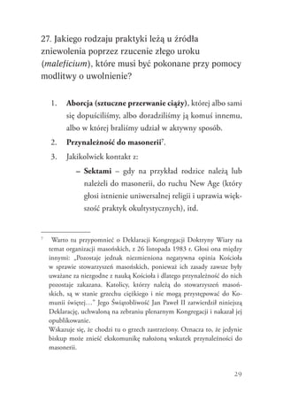 29
27. Jakiego rodzaju praktyki leżą u źródła
zniewolenia poprzez rzucenie złego uroku
(maleficium), które musi być pokonane przy pomocy
modlitwy o uwolnienie?
1.	 Aborcja (sztuczne przerwanie ciąży), której albo sami
się dopuściliśmy, albo doradziliśmy ją komuś innemu,
albo w której braliśmy udział w aktywny sposób.
2.	 Przynależność do masonerii7
.
3.	 Jakikolwiek kontakt z:
–	 Sektami – gdy na przykład rodzice należą lub
należeli do masonerii, do ruchu New Age (który
głosi istnienie uniwersalnej religii i uprawia więk-
szość praktyk okultystycznych), itd.
7
	 Warto tu przypomnieć o Deklaracji Kongregacji Doktryny Wiary na
temat organizacji masońskich, z 26 listopada 1983 r. Głosi ona między
innymi: „Pozostaje jednak niezmieniona negatywna opinia Kościoła
w sprawie stowarzyszeń masońskich, ponieważ ich zasady zawsze były
uważane za niezgodne z nauką Kościoła i dlatego przynależność do nich
pozostaje zakazana. Katolicy, którzy należą do stowarzyszeń masoń-
skich, są w stanie grzechu ciężkiego i nie mogą przystępować do Ko-
munii świętej…” Jego Świątobliwość Jan Paweł II zatwierdził niniejszą
Deklarację, uchwaloną na zebraniu plenarnym Kongregacji i nakazał jej
opublikowanie.
	 Wskazuje się, że chodzi tu o grzech zastrzeżony. Oznacza to, że jedynie
biskup może znieść ekskomunikę nałożoną wskutek przynależności do
masonerii.
 