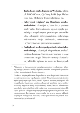 30
–	 Technikami pochodzącymi ze Wschodu, takimi
jak Tai Chi Chuan, Qi-Gong, Reiki, Joga, Hatha-
Joga, Zen, Medytacja Transcendentalna, itd.
–	 Fałszywymi religiami8
czy filozofiami daleko-
wschodnimi, takimi jak te, które leżą u podstaw
sztuk walki. Chrześcijanom, oprócz ryzyka po-
padnięcia w synkretyzm, grozi w tym przypadku
także olbrzymie niebezpieczeństwo całkowitego
unicestwienia swojej osobowości, opanowanej
i wykorzystywanej przez duchy nieczyste.
–	 Praktykami medycznymi pochodzenia daleko-
wschodniego, takimi jak akupunktura, moksa9
,
chińska dietetyka. Czerpią one bowiem z zasad
taoistycznej magii. Niektóre metody akupunk-
tury chińskiej opierają się nawet na koncepcjach
8
	 Wiadomo, że literatura ezoteryczna i przedmioty wywodzące się z fałszy-
wych religii (statuetki Buddy, afrykańskie maski, różnego rodzaju amule-
ty, itp.) sprowadzają do domów demony.
9
	 Moksa – terapia pokrewna akupunkturze oraz akupresurze i zazwyczaj
w praktyce stosowana w połączeniu z nimi. Wiele innych metod również
wykorzystuje tą terapię, którą określa się także mianem przyżegania lub
przypiekania. Egzotyczny termin pochodzi od japońskiej nazwy rośliny
leczniczej mogusa (w wersji zlatynizowanej moxa), będącej odpowiedni-
kiem bylicy pospolitej (artemisia vulgaris), a wykorzystywanej niezwykle
często podczas zabiegów tego specyficznego ogrzewania punktów aku-
punkturowych. Przyżeganie przeprowadza się na tym samym układzie
aktywnych biologicznie punktów, który opracowano dla potrzeb aku-
punktury (przyp. tłumacza).
 