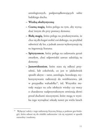 31
astrologicznych, podporządkowujących sobie
ludzkiego ducha.
–	 Wiedzą okultystyczną:
–	 Czarną magią, która polega na tym, aby wyrzą-
dzać innym zło przy pomocy demona;
–	 Białą magią, która polega na przekonywaniu, że
chce się dla kogoś zrobić coś dobrego, na przykład
odwrócić zły los, a jednak zawsze wykorzystuje się
tu ingerencję Szatana;
–	 Spirytyzmem, który polega na zadawaniu pytań
zmarłym, choć odpowiedzi zawsze udzielają tu
demony;
–	 Jasnowidzeniem, które stara się odkryć przy-
szłość, lub cokolwiek, co jest w jakikolwiek
sposób ukryte – tarot, astrologia, horoskopy, wy-
korzystywanie radiestezji do wróżbiarstwa, jak
w przypadku wahadełka10
, itd. Wszystkie me-
tody mające na celu zdobycie wiedzy czy mocy
o charakterze nadprzyrodzonym otwierają drzwi
przed duchami nieczystymi, które mogą w wyni-
ku tego ­wyrządzać szkodę nawet po wielu latach
10
	 Wyłączyć należy z tego radiestezję fizyczną (leżącą u podstaw geo-biolo-
gii), która odnosi się do różdżki radiestetów i da się wyjaśnić w sposób
naturalny i naukowy.
 