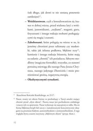 32
(tak długo, jak drzwi te nie zostaną ponownie
zamknięte)11
.
–	 Wróżbiarstwem, czyli z konsultowaniem się (na-
wet w dobrej wierze, przed wieloma laty) z wróż-
kami, jasnowidzami, „szejkami”, magami, guru,
fetyszerami i innego rodzaju osobami posługują-
cymi się magią i czarami.
–	 Zabobonami, które polegają na wierze w to, że
jesteśmy chronieni przez talizmany czy maskot-
ki, takie jak żelazna podkowa, błękitne oczy12
,
kamienie i innego rodzaju biżuteria, które mają
za zadanie „chronić” ich posiadacza, fałszywe mo-
dlitwy (magiczne formułki), wszystko, co stanowi
poważną zniewagę dla naszego Pana Jezusa Chry-
stusa, naszego jedynego Zbawiciela i może pro-
mieniować groźną, negatywną energią.
–	 Okultystycznymi rytuałami.
11
	 Katechizm Kościoła Katolickiego, nr 2117.
12
	 Nazar, zwany też okiem Fatimy to pochodzący z Turcji amulet mający
chronić przed „złym okiem”. Nazwa nazar jest pochodzenia arabskiego
i znaczy tyle co spojrzenie. Nazar wykonuje się najczęściej ze szkła. Ma on
formę błękitnej kropli lub tarczy z namalowanymi koncentrycznie okrę-
gami na przemian białymi, jasnoniebieskimi i ciemnoniebieskimi. Z tego
względu bywa czasem nazywany „błękitnym okiem” (przyp. tłum.).
 