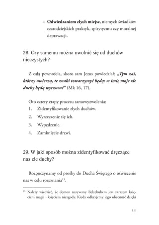 33
–	 Odwiedzaniem złych miejsc, niemych świadków
czarodziejskich praktyk, spirytyzmu czy moralnej
deprawacji.
28. Czy samemu można uwolnić się od duchów
nieczystych?
Z całą pewnością, skoro sam Jezus powiedział: „Tym zaś,
którzy uwierzą, te znaki towarzyszyć będą: w imię moje złe
duchy będą wyrzucać” (Mk 16, 17).
Oto cztery etapy procesu samowyzwolenia:
1.	 Zidentyfikowanie złych duchów.
2.	 Wyrzeczenie się ich.
3.	 Wypędzenie.
4.	 Zamknięcie drzwi.
29. W jaki sposób można zidentyfikować dręczące
nas złe duchy?
Rozpoczynamy od prośby do Ducha Świętego o oświecenie
nas w celu rozeznania13
.
13
	 Należy wiedzieć, że demon nazywany Belzebubem jest zarazem księ-
ciem magii i księciem niezgody. Kiedy odkryjemy jego obecność dzięki
 