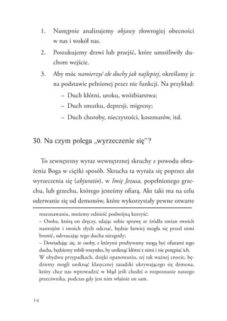 34
1.	 Następnie analizujemy objawy złowrogiej obecności
w nas i wokół nas.
2.	 Poszukujemy drzwi lub przejść, które umożliwiły du-
chom wejście.
3.	 Aby móc namierzyć złe duchy jak najlepiej, określamy je
na podstawie pełnionej przez nie funkcji. Na przykład:
–	 Duch kłótni, uroku, wróżbiarstwa;
–	 Duch smutku, depresji, migreny;
–	 Duch choroby, nieczystości, koszmarów, itd.
30. Na czym polega „wyrzeczenie się”?
To zewnętrzny wyraz wewnętrznej skruchy z powodu obra-
żenia Boga w ciężki sposób. Skrucha ta wyraża się poprzez akt
wyrzeczenia się (abjuratio), w Imię Jezusa, popełnionego grze-
chu, lub grzechu, którego jesteśmy ofiarą. Akt taki ma na celu
oderwanie się od demonów, które wykorzystały pewne otwarte
rozeznawaniu, możemy odnieść podwójną korzyść:
	 – Osoba, którą on dręczy, zdając sobie sprawę ze źródła zmian swoich
nastrojów i swoich złych odczuć, będzie łatwiej mogła się przed nimi
bronić, odrzucając tego ducha niezgody;
	 – Dowiadując się, że osoby, z którymi przebywamy mogą być ofiarami tego
ducha, będziemy robili wszystko, by uniknąć kłótni z nimi i nie potępiać ich.
	 W obydwu przypadkach, dzięki opanowaniu, tej tak ważnej cnocie, bę-
dziemy mogli uniknąć klasycznej zasadzki ukrywającego się demona,
który chce nas wprowadzić w błąd jeśli chodzi o rozpoznanie naszego
przeciwnika, podczas gdy jest nim właśnie on sam.
 