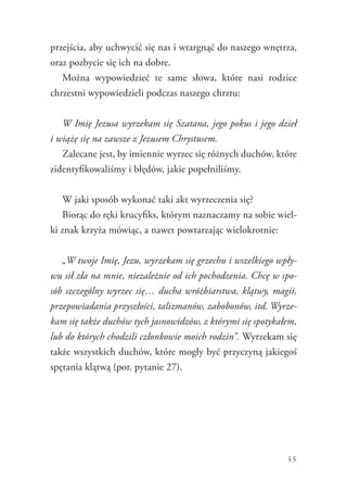 35
przejścia, aby uchwycić się nas i wtargnąć do naszego wnętrza,
oraz pozbycie się ich na dobre.
Można wypowiedzieć te same słowa, które nasi rodzice
chrzestni wypowiedzieli podczas naszego chrztu:
W Imię Jezusa wyrzekam się Szatana, jego pokus i jego dzieł
i wiążę się na zawsze z Jezusem Chrystusem.
Zalecane jest, by imiennie wyrzec się różnych duchów, które
zidentyfikowaliśmy i błędów, jakie popełniliśmy.
W jaki sposób wykonać taki akt wyrzeczenia się?
Biorąc do ręki krucyfiks, którym naznaczamy na sobie wiel-
ki znak krzyża mówiąc, a nawet powtarzając wielokrotnie:
„W twoje Imię, Jezu, wyrzekam się grzechu i wszelkiego wpły-
wu sił zła na mnie, niezależnie od ich pochodzenia. Chcę w spo-
sób szczególny wyrzec się… ducha wróżbiarstwa, klątwy, magii,
przepowiadania przyszłości, talizmanów, zabobonów, itd. Wyrze-
kam się także duchów tych jasnowidzów, z którymi się spotykałem,
lub do których chodzili członkowie moich rodzin”. Wyrzekam się
także wszystkich duchów, które mogły być przyczyną jakiegoś
spętania klątwą (por. pytanie 27).
 