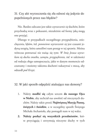 36
31. Czy akt wyrzeczenia się zła odnosi się jedynie do
popełnionych przez nas błędów?
Nie. Bardzo zalecane jest także wyrzeczenie się duchów, które
przychodzą wraz z pokusami, niezależnie od formy jaką mogą
one przyjąć.
Dlatego w przypadkach szczególnego przygnębienia, znie-
chęcenia, lęków, itd. ponowione wyrzeczenie się jest czasami je-
dyną terapią, która umożliwi nam postęp w tej sprawie. Można
wówczas powtarzać nie nużąc się tym: W Imię Jezusa wyrze-
kam się ducha smutku, zamętu, przygnębienia, itd. w zależności
od rodzaju złego samopoczucia, jakie w danym momencie od-
czuwamy i możemy takiemu duchowi nakazywać z mocą, aby
­odszedł pod Krzyż.
32. W jaki sposób odpędzić atakujące nas demony?
1.	 Należy modlić się całym sercem do naszego Ojca
w Niebie, aby zechciał nas uwolnić od nieczystych du-
chów. Należy także prosić Najświętszą Maryję Pannę,
świętych i Aniołów, a w szczególny sposób Świętego
Michała Archanioła, aby pomagali nam w tej walce.
2.	 Należy pozbyć się wszystkich przedmiotów, któ-
re przyciągają i utrzymują nieczyste duchy w tych
 