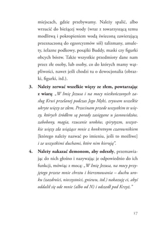 37
miejscach, gdzie przebywamy. Należy spalić, albo
wrzucić do bieżącej wody (wraz z towarzyszącą temu
modlitwą i pokropieniem wodą świeconą zawierającą
przeznaczoną do egzorcyzmów sól) talizmany, amule-
ty, żelazne podkowy, posążki Buddy, maski czy figurki
obcych bóstw. Także wszystkie przedmioty dane nam
przez złe osoby, lub osoby, co do których mamy wąt-
pliwości, nawet jeśli chodzi tu o dewocjonalia (obraz-
ki, figurki, itd.).
3.	 Należy zerwać wszelkie więzy ze złem, powtarzając
z wiarą: „W Imię Jezusa i na mocy nieskończonych za-
sług Krwi przelanej podczas Jego Męki, zrywam wszelkie
ukryte więzy ze złem. Przecinam przede wszystkim te wię-
zy, których źródłem są porady zasięgane u jasnowidzów,
zabobony, magia, rzucanie uroków, spirytyzm, wszyst-
kie więzy zła wiążące mnie z konkretnym czarownikiem
[którego należy nazwać po imieniu, jeśli to możliwe]
i ze wszystkimi duchami, które nim kierują”.
4.	 Należy nakazać demonom, aby odeszły, przemawia-
jąc do nich głośno i nazywając je odpowiednio do ich
funkcji, mówiąc z mocą: „W Imię Jezusa, na mocy przy-
jętego przeze mnie chrztu i bierzmowania – duchu uro-
ku (zazdrości, nieczystości, gniewu, itd.) nakazuję ci, abyś
oddalił się ode mnie (albo od N) i odszedł pod Krzyż.”
 