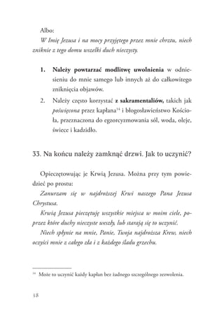 38
Albo:
W Imię Jezusa i na mocy przyjętego przez mnie chrztu, niech
zniknie z tego domu wszelki duch nieczysty.
1.	 Należy powtarzać modlitwę uwolnienia w odnie-
sieniu do mnie samego lub innych aż do całkowitego
zniknięcia objawów.
2.	 Należy często korzystać z sakramentaliów, takich jak
poświęcona przez kapłana14
i błogosławieństwo Kościo-
ła, przeznaczona do egzorcyzmowania sól, woda, oleje,
świece i kadzidło.
33. Na końcu należy zamknąć drzwi. Jak to uczynić?
Opieczętowując je Krwią Jezusa. Można przy tym powie-
dzieć po prostu:
Zanurzam się w najdroższej Krwi naszego Pana Jezusa
Chrystusa.
Krwią Jezusa pieczętuję wszystkie miejsca w moim ciele, po-
przez które duchy nieczyste weszły, lub starają się to uczynić.
Niech spłynie na mnie, Panie, Twoja najdroższa Krew, niech
oczyści mnie z całego zła i z każdego śladu grzechu.
14
	 Może to uczynić każdy kapłan bez żadnego szczególnego zezwolenia.
 