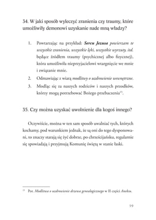 39
34. W jaki sposób wyleczyć zranienia czy traumy, które
umożliwiły demonowi uzyskanie nade mną władzy?
1.	 Powtarzając na przykład: Sercu Jezusa powierzam te
wszystkie zranienia, wszystkie lęki, wszystkie wyrzuty, itd.
będące źródłem traumy (psychicznej albo fizycznej),
która umożliwiła nieprzyjacielowi wtargnięcie we mnie
i związanie mnie.
2.	 Odmawiając z wiarą modlitwy o uzdrowienie wewnętrzne.
3.	 Modląc się za naszych rodziców i naszych przodków,
którzy mogą potrzebować Bożego przebaczenia15
.
35. Czy można uzyskać uwolnienie dla kogoś innego?
Oczywiście, można w ten sam sposób uwalniać tych, których
kochamy, pod warunkiem jednak, że są oni do tego dysponowa-
ni, to znaczy starają się żyć dobrze, po chrześcijańsku, regularnie
się spowiadają i przyjmują Komunię świętą w stanie łaski.
15
	 Por. Modlitwa o uzdrowienie drzewa genealogicznego w II części Aneksu.
 