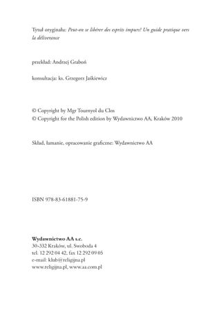 Tytuł oryginału: Peut-on se libérer des esprits impurs? Un guide pratique vers
la déliverance
przekład: Andrzej Graboń
konsultacja: ks. Grzegorz Jaśkiewicz
© Copyright by Mgr Tournyol du Clos
© Copyright for the Polish edition by Wydawnictwo AA, Kraków 2010
Skład, łamanie, opracowanie graficzne: Wydawnictwo AA
ISBN 978-83-61881-75-9
Wydawnictwo AA s.c.
30-332 Kraków, ul. Swoboda 4
tel. 12 292 04 42, fax 12 292 09 05
e-mail: klub@religijna.pl
www.religijna.pl, www.aa.com.pl
 