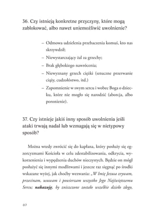 40
36. Czy istnieją konkretne przyczyny, które mogą
zablokować, albo nawet uniemożliwić uwolnienie?
–	 Odmowa udzielenia przebaczenia komuś, kto nas
skrzywdził;
–	 Niewystarczający żal za grzechy;
–	 Brak głębokiego nawrócenia;
–	 Niewyznany grzech ciężki (sztuczne przerwanie
ciąży, cudzołóstwo, itd.)
–	 Zapomnienie w swym sercu i wobec Boga o dziec-
ku, które nie mogło się narodzić (aborcja, albo
poronienie).
37. Czy istnieje jakiś inny sposób uwolnienia jeśli
ataki trwają nadal lub wzmagają się w nietypowy
sposób?
Można wtedy zwrócić się do kapłana, który posłuży się eg-
zorcyzmami Kościoła w celu zdestabilizowania, odkrycia, wy-
korzenienia i wypędzenia duchów nieczystych. Będzie on mógł
posłużyć się innymi modlitwami i jeszcze raz sięgnąć po środki
wskazane wyżej, jak choćby wezwania: „W Imię Jezusa zrywam,
przecinam, usuwam i powierzam wszystko Jego Najświętszemu
Sercu; nakazuję, by zniszczone zostało wszelkie dzieło złego,
 