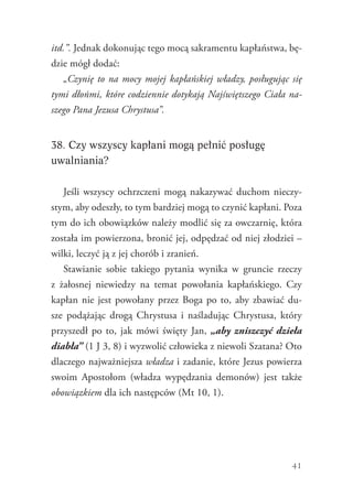 41
itd.”. Jednak dokonując tego mocą sakramentu kapłaństwa, bę-
dzie mógł dodać:
„Czynię to na mocy mojej kapłańskiej władzy, posługując się
tymi dłońmi, które codziennie dotykają Najświętszego Ciała na-
szego Pana Jezusa Chrystusa”.
38. Czy wszyscy kapłani mogą pełnić posługę
uwalniania?
Jeśli wszyscy ochrzczeni mogą nakazywać duchom nieczy-
stym, aby odeszły, to tym bardziej mogą to czynić kapłani. Poza
tym do ich obowiązków należy modlić się za owczarnię, która
została im powierzona, bronić jej, odpędzać od niej złodziei –
wilki, leczyć ją z jej chorób i zranień.
Stawianie sobie takiego pytania wynika w gruncie rzeczy
z  żałosnej niewiedzy na temat powołania kapłańskiego. Czy
kapłan nie jest powołany przez Boga po to, aby zbawiać du-
sze podążając drogą Chrystusa i naśladując Chrystusa, który
przyszedł po to, jak mówi święty Jan, „aby zniszczyć dzieła
diabła” (1 J 3, 8) i wyzwolić człowieka z niewoli Szatana? Oto
dlaczego najważniejsza władza i zadanie, które Jezus powierza
swoim Apostołom (władza wypędzania demonów) jest także
obowiązkiem dla ich następców (Mt 10, 1).
 