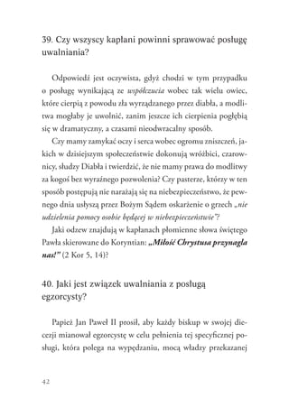 42
39. Czy wszyscy kapłani powinni sprawować posługę
uwalniania?
Odpowiedź jest oczywista, gdyż chodzi w tym przypadku
o posługę wynikającą ze współczucia wobec tak wielu owiec,
które cierpią z powodu zła wyrządzanego przez diabła, a modli-
twa mogłaby je uwolnić, zanim jeszcze ich cierpienia pogłębią
się w dramatyczny, a czasami nieodwracalny sposób.
Czy mamy zamykać oczy i serca wobec ogromu zniszczeń, ja-
kich w dzisiejszym społeczeństwie dokonują wróżbici, czarow-
nicy, słudzy Diabła i twierdzić, że nie mamy prawa do modlitwy
za kogoś bez wyraźnego pozwolenia? Czy pasterze, którzy w ten
sposób postępują nie narażają się na niebezpieczeństwo, że pew-
nego dnia usłyszą przez Bożym Sądem oskarżenie o grzech „nie
udzielenia pomocy osobie będącej w niebezpieczeństwie”?
Jaki odzew znajdują w kapłanach płomienne słowa świętego
Pawła skierowane do Koryntian: „Miłość Chrystusa przynagla
nas!” (2 Kor 5, 14)?
40. Jaki jest związek uwalniania z posługą
egzorcysty?
Papież Jan Paweł II prosił, aby każdy biskup w swojej die-
cezji mianował egzorcystę w celu pełnienia tej specyficznej po-
sługi, która polega na wypędzaniu, mocą władzy przekazanej
 