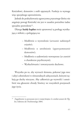 43
Kościołowi, demonów z osób opętanych. Funkcja ta wymaga
więc specjalnego upoważnienia.
Jednak do praktykowania egzorcyzmu prywatnego (który nie
angażuje powagi Kościoła) nie jest w zasadzie potrzebne żadne
specjalne pozwolenie16
.
Dlatego każdy kapłan może sprawować tą posługę wynika-
jącą z miłości, a polegającą na:
–	 Modlitwie o wyzwolenie (zerwanie nałożonych
więzów);
–	 Modlitwie o uwolnienie (egzorcyzmowanie
demonów);
–	 Modlitwie o uzdrowienie wewnętrzne (ze zranień
o charakterze psychicznym);
–	 Wysłuchiwanie i towarzyszenie duchowe.
Wszystko po to, aby wyrzucić demona, pokonać jego moc
i ulżyć człowiekowi w różnorodnych udręczeniach, którymi nę-
kają go duchy nieczyste. Aby całkowicie go wyzwolić i umoż-
liwić mu głoszenie chwały Stwórcy we wszystkich przejawach
jego życia.
16
	 Zagadnienie to poruszane jest w mojej książce Le combat avancé de l’Eg­
lise, Editions de l’Archistratège 2004.
 