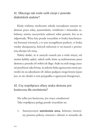 44
41. Dlaczego tak wiele osób cierpi z powodu
diabelskich ataków?
Kiedy widzimy niezliczone szkody wyrządzone naszym ro-
dzinom przez sekty, jasnowidzów, wróżbitów i różnorakie za-
bobony, można rzeczywiście zadawać sobie pytanie, kto za to
odpowiada. Wina leży przede wszystkim w braku katechetycz-
nej formacji wiernych, a w tym szczególnym punkcie, w braku
wiedzy duszpasterzy, których milczenie w tej materii z pewno-
ścią obciąża ich winą.
Należy dodać, że w naszych czasach jest o wiele więcej, niż
można byłoby sądzić, takich osób, które są maltretowane przez
demona z powodu ich miłości do Boga. Ataki na nich mogą czasa-
mi przybierać taka formę, że jedynie łaska egzorcyzmu może po-
zwolić im na odzyskanie sił i dalsze podjęcie swego krzyża (jasne
jest, że nie chodzi w tym przypadku o egzorcyzm liturgiczny).
42. Czy współpraca ofiary ataku demona jest
konieczna dla uwolnienia?
Nie tylko jest konieczna, jest wręcz nieodzowna!
Taka współpraca polega przede wszystkim na:
1.	 Autentycznym nawróceniu serca, któremu towarzy-
szy postawa pokory, otwarcia i ufności w stosunku do
 