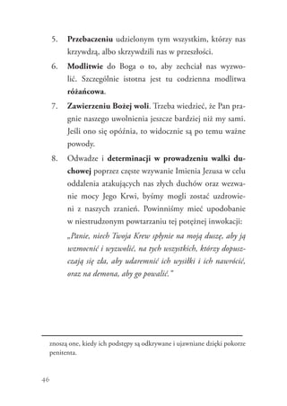 46
5.	 Przebaczeniu udzielonym tym wszystkim, którzy nas
krzywdzą, albo skrzywdzili nas w przeszłości.
6.	 Modlitwie do Boga o to, aby zechciał nas wyzwo-
lić. Szczególnie istotna jest tu codzienna modlitwa
różańcowa.
7.	 Zawierzeniu Bożej woli. Trzeba wiedzieć, że Pan pra-
gnie naszego uwolnienia jeszcze bardziej niż my sami.
Jeśli ono się opóźnia, to widocznie są po temu ważne
powody.
8.	 Odwadze i determinacji w prowadzeniu walki du-
chowej poprzez częste wzywanie Imienia Jezusa w celu
oddalenia atakujących nas złych duchów oraz wezwa-
nie mocy Jego Krwi, byśmy mogli zostać uzdrowie-
ni z  naszych zranień. Powinniśmy mieć upodobanie
w niestrudzonym powtarzaniu tej potężnej inwokacji:
	 „Panie, niech Twoja Krew spłynie na moją duszę, aby ją
wzmocnić i wyzwolić, na tych wszystkich, którzy dopusz-
czają się zła, aby udaremnić ich wysiłki i ich nawrócić,
oraz na demona, aby go powalić.”
znoszą one, kiedy ich podstępy są odkrywane i ujawniane dzięki pokorze
penitenta.
 