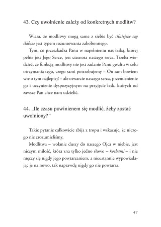 47
43. Czy uwolnienie zależy od konkretnych modlitw?
Wiara, że modlitwy mogą same z siebie być silniejsze czy
słabsze jest typem rozumowania zabobonnego.
Tym, co przeszkadza Panu w napełnieniu nas łaską, której
pełne jest Jego Serce, jest ciasnota naszego serca. Trzeba wie-
dzieć, ze funkcją modlitwy nie jest zadanie Panu gwałtu w celu
otrzymania tego, czego sami potrzebujemy – On sam bowiem
wie o tym najlepiej! – ale otwarcie naszego serca, przemienienie
go i uczynienie dyspozycyjnym na przyjęcie łask, których od
zawsze Pan chce nam udzielić.
44. „Ile czasu powinienem się modlić, żeby zostać
uwolniony?”
Takie pytanie całkowicie zbija z tropu i wskazuje, że nicze-
go nie zrozumieliśmy.
Modlitwa – wołanie duszy do naszego Ojca w niebie, jest
niczym miłość, która zna tylko jedno słowo – kocham! – i nie
męczy się nigdy jego powtarzaniem, a nieustannie wypowiada-
jąc je na nowo, tak naprawdę nigdy go nie powtarza.
 