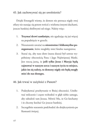 48
45. Jak zachowywać się po uwolnieniu?
Dzięki Ewangelii wiemy, że demon nie porzuca nigdy swej
ofiary nie starając się potem wrócić z wieloma innymi duchami,
jeszcze bardziej złośliwymi od niego. Należy więc:
1.	 Trzymać drzwi zamknięte, nie zgadzając się już więcej
na popadnięcie w grzech;
2.	 Nieustannie uważać na nieostrożne i lekkomyślne po-
stępowanie, które mogłoby mieć fatalne następstwa;
3.	 Starać się, aby nasz dom (nasza dusza) był zawsze wy-
pełniony obecnością Pana i Jego Najświętszej Matki.
Jest rzeczą jasną, że jeśli tylko Jezus i Maryja będą
zajmować w naszym sercu i naszym życiu to miejsce,
jakie im się należy, to demony nigdy nie będą mogły
mieć do nas dostępu.
46. Jak trwać w zażyłości z Panem?
1.	 Praktykować przebywanie w Bożej obecności. Umiło-
wać milczenie i często wchodzić w głąb siebie samego,
aby odnaleźć tam Jezusa. Mówić Mu, że Go kochamy
i że chcemy kochać Go jeszcze bardziej.
2.	 Szczególnie starannie podchodzić do dziękczynienia po
Komunii świętej.
 