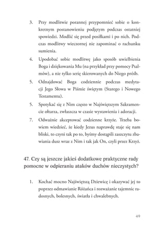49
3.	 Przy modlitwie porannej przypomnieć sobie o kon-
kretnym postanowieniu podjętym podczas ostatniej
spowiedzi. Modlić się przed posiłkami i po nich. Pod-
czas modlitwy wieczornej nie zapominać o rachunku
sumienia.
4.	 Upodobać sobie modlitwę jako sposób uwielbienia
Boga i dziękowania Mu (na przykład przy pomocy Psal-
mów), a nie tylko serię skierowanych do Niego próśb.
5.	 Odnajdować Boga codziennie podczas medyta-
cji Jego Słowa w Piśmie świętym (Starego i Nowego
Testamentu).
5.	 Spotykać się z Nim często w Najświętszym Sakramen-
cie ołtarza, zwłaszcza w czasie wystawienia i adoracji.
7.	 Odważnie akceptować codzienne krzyże. Trzeba bo-
wiem wiedzieć, że kiedy Jezus naprawdę staje się nam
bliski, to czyni tak po to, byśmy dostąpili zaszczytu zba-
wiania dusz wraz z Nim i tak jak On, czyli przez Krzyż.
47. Czy są jeszcze jakieś dodatkowe praktyczne rady
pomocne w odpieraniu ataków duchów nieczystych?
1.	 Kochać mocno Najświętszą Dziewicę i okazywać jej to
poprzez odmawianie Różańca i rozważanie tajemnic ra-
dosnych, bolesnych, światła i chwalebnych.
 