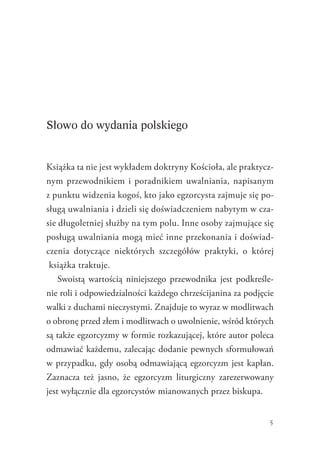 5
Słowo do wydania polskiego
Książka ta nie jest wykładem doktryny Kościoła, ale praktycz-
nym przewodnikiem i poradnikiem uwalniania, napisanym
z punktu widzenia kogoś, kto jako egzorcysta zajmuje się po-
sługą uwalniania i dzieli się doświadczeniem nabytym w cza-
sie długoletniej służby na tym polu. Inne osoby zajmujące się
posługą uwalniania mogą mieć inne przekonania i doświad-
czenia dotyczące niektórych szczegółów praktyki, o  której
książka traktuje.
Swoistą wartością niniejszego przewodnika jest podkreśle-
nie roli i odpowiedzialności każdego chrześcijanina za podjęcie
walki z duchami nieczystymi. Znajduje to wyraz w modlitwach
o obronę przed złem i modlitwach o uwolnienie, wśród których
są także egzorcyzmy w formie rozkazującej, które autor poleca
odmawiać każdemu, zalecając dodanie pewnych sformułowań
w przypadku, gdy osobą odmawiającą egzorcyzm jest kapłan.
Zaznacza też jasno, że egzorcyzm liturgiczny zarezerwowany
jest wyłącznie dla egzorcystów mianowanych przez biskupa.
 