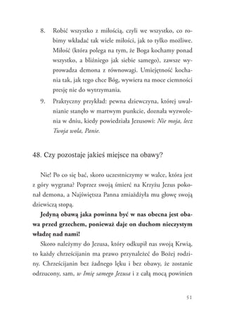 51
8.	 Robić wszystko z miłością, czyli we wszystko, co ro-
bimy wkładać tak wiele miłości, jak to tylko możliwe.
Miłość (która polega na tym, że Boga kochamy ponad
wszystko, a bliźniego jak siebie samego), zawsze wy-
prowadza demona z równowagi. Umiejętność kocha-
nia tak, jak tego chce Bóg, wywiera na moce ciemności
presję nie do wytrzymania.
9.	 Praktyczny przykład: pewna dziewczyna, której uwal-
nianie stanęło w martwym punkcie, doznała wyzwole-
nia w dniu, kiedy powiedziała Jezusowi: Nie moja, lecz
Twoja wola, Panie.
48. Czy pozostaje jakieś miejsce na obawy?
Nie! Po co się bać, skoro uczestniczymy w walce, która jest
z góry wygrana? Poprzez swoją śmierć na Krzyżu Jezus poko-
nał demona, a Najświętsza Panna zmiażdżyła mu głowę swoją
dziewiczą stopą.
Jedyną obawą jaka powinna być w nas obecna jest oba-
wa przed grzechem, ponieważ daje on duchom nieczystym
władzę nad nami!
Skoro należymy do Jezusa, który odkupił nas swoją Krwią,
to każdy chrześcijanin ma prawo przynależeć do Bożej rodzi-
ny. Chrześcijanin bez żadnego lęku i bez obawy, że zostanie
odrzucony, sam, w Imię samego Jezusa i z całą mocą powinien
 