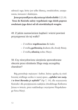 52
odrzucić tego, który jest tylko kłamcą, zwodzicielem, uzurpa-
torem, intruzem i złodziejem.
Jezus przyszedł po to aby zniszczyć dzieła diabła (1 J 3, 8).
Teraz do Kościoła należy wypełnianie tego dzieła poprzez
uwalnianie jego dzieci od ich niewidzialnych wrogów.
49. Z jakim nastawieniem kapłani i wierni powinni
przystępować do tej walki?
–	 Z wielkim współczuciem dla ludzi;
–	 Z wielką gorliwością działania dla chwały Bożej;
–	 Z wielką ufnością wobec Maryi.
50. Czy niewysłowione cierpienia spowodowane
obecnie przez działania Złego mają szczególny
charakter?
Bóg potrzebuje mężczyzn i kobiet, którzy zgodzą się nieść
brzemię wielkiego ucisku w naszej epoce, „opłukać swe szaty,
i w krwi Baranka je wybielić” (Ap 7, 14), dla oczyszczenia
Kościoła i dla przyśpieszenia nadejścia chwalebnego Królestwa
Jezusa w świecie, przez nadchodzące zwycięstwo Niepokalane-
go Serca Maryi.
 