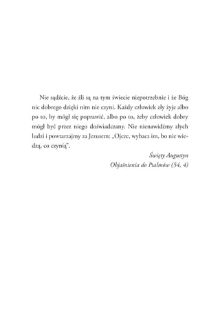 53
Nie sądźcie, że źli są na tym świecie niepotrzebnie i że Bóg
nic dobrego dzięki nim nie czyni. Każdy człowiek zły żyje albo
po to, by mógł się poprawić, albo po to, żeby człowiek dobry
mógł być przez niego doświadczany. Nie nienawidźmy złych
ludzi i powtarzajmy za Jezusem: „Ojcze, wybacz im, bo nie wie-
dzą, co czynią”.
Święty Augustyn
Objaśnienia do Psalmów (54, 4)
 