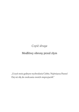 55
Część druga
Modlitwy obrony przed złym
„Uczyń mnie godnym wychwalania Ciebie, Najświętsza Panno!
Daj mi siłę do zwalczania twoich nieprzyjaciół.”
 