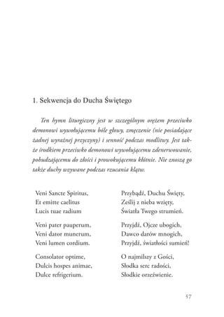 57
1. Sekwencja do Ducha Świętego
Ten hymn liturgiczny jest w szczególnym orężem przeciwko
demonowi wywołującemu bóle głowy, zmęczenie (nie posiadające
żadnej wyraźnej przyczyny) i senność podczas modlitwy. Jest tak-
że środkiem przeciwko demonowi wywołującemu zdenerwowanie,
pobudzającemu do złości i prowokującemu kłótnie. Nie znoszą go
także duchy wzywane podczas rzucania klątw.
Veni Sancte Spiritus,
Et emitte caelitus
Lucis tuae radium
Przybądź, Duchu Święty,
Ześlij z nieba wzięty,
Światła Twego strumień.
Veni pater pauperum,
Veni dator munerum,
Veni lumen cordium.
Przyjdź, Ojcze ubogich,
Dawco darów mnogich,
Przyjdź, światłości sumień!
Consolator optime,
Dulcis hospes animae,
Dulce refrigerium.
O najmilszy z Gości,
Słodka serc radości,
Słodkie orzeźwienie.
 