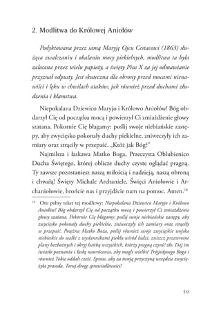 59
2. Modlitwa do Królowej Aniołów
Podyktowana przez samą Maryję Ojcu Cestacowi (1863) słu-
żąca zwalczaniu i obalaniu mocy piekielnych, modlitwa ta była
zalecana przez wielu papieży, a święty Pius X za jej odmawianie
przyznał odpusty. Jest skuteczna dla obrony przed mocami niena-
wiści i lęku w chwilach ataków, jak również przed duchami złu-
dzenia i kłamstwa.
Niepokalana Dziewico Maryjo i Królowo Aniołów! Bóg ob-
darzył Cię od początku mocą i powierzył Ci zmiażdżenie głowy
szatana. Pokornie Cię błagamy: poślij swoje niebiańskie zastę-
py, aby zwycięsko pokonały duchy piekielne, zniweczyły ich za-
miary oraz strąciły w przepaść. „Któż jak Bóg?”
Najmilsza i łaskawa Matko Boga, Przeczysta Oblubienico
Ducha Świętego, której oblicze duchy czyste oglądać pragną.
Ty zawsze pozostaniesz naszą miłością i nadzieją, naszą obroną
i chwałą! Święty Michale Archaniele, Święci Aniołowie i Ar-
chaniołowie, brońcie nas i przyjdźcie nam na pomoc. Amen.18
18
	 Oto pełny tekst tej modlitwy: Niepokalana Dziewico Maryjo i Królowo
Aniołów! Bóg obdarzył Cię od początku mocą i powierzył Ci zmiażdżenie
głowy szatana. Pokornie Cię błagamy: poślij swoje niebiańskie zastępy, aby
zwycięsko pokonały duchy piekielne, zniweczyły ich zamiary oraz strąciły
w przepaść. Potężna Matko Boża, poślij również swoje zwycięskie wojska
niebieskie do walki z wysłannikami piekła wśród ludzi, zniszcz przewrotne
plany bezbożnych i okryj hańbą wszystkich, którzy pragną czynić zło. Daj im
światło poznania i łaskę nawrócenia, aby mogli wielbić Trójjedynego Boga i
również Tobie oddali cześć. Spraw, aby za twoją przyczyną wszędzie zwycię-
żyła prawda. Toruj drogę sprawiedliwości!
 