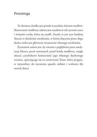 6
Przestroga
To skromne dziełko jest przede wszystkim zbiorem modlitw.
Skuteczność modlitwy zależna jest zasadniczo od czystości serca
i świętości osoby, która się modli. Zasada ta jest tym bardziej
słuszna w dziedzinie uwalniania, w której dręczona przez złego
ducha osoba jest głównym inicjatorem własnego uwolnienia.
Życzeniem autora jest, by uważna i pogłębiona przez medy-
tację lektura pytań stawianych przed każdą modlitwą, mogła
ukazać czytelnikowi konieczność jego własnego duchowego
wzrostu, opierającego się na zawierzeniu Temu, który pragnie,
w niemożliwy do wyrażenia sposób, miłości i wolności dla
­swoich dzieci.

 
