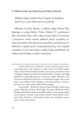 60
3. Ofiarowanie się Najświętszej Maryi Pannie
Według świętego Ludwika Marii Grignon de Montforta.
Zalecane jest częste odmawianie tej modlitwy
Obieram Cię dziś, Maryjo, w obliczu całego Dworu Nie-
bieskiego za swoją Matkę i Panią. Oddaję Ci i poświęcam,
jako niewolnik Twój, ciało i duszę swoją, dobra wewnętrzne
i zewnętrzne, nawet wartość dobrych moich uczynków, za-
równo przeszłych, jak obecnych i przyszłych, pozostawiając Ci
całkowite i zupełne prawo rozporządzania mną i bez wyjątku
wszystkim, co do mnie należy, według Twego upodobania, ku
większej chwale Boga w czasie i wieczności.
		 Potężna Obrończyni i Hetmanko, z pomocą duchów czystych weź w
swoją opiekę także swoje świątynie na całym świecie oraz łaskami słynące
miejsca. Niech chronią kościoły, wszystkie miejsca święte, przedmioty i osoby,
a szczególnie Najświętszy Sakrament. O łaskawa Pani, nie dopuść, aby uległy
pohańbieniu, padły ofiarą grabieży i zniszczenia. Matko Niebieska, strzeż
również nasz dobytek od widzialnych i niewidzialnych wrogów. Strzeż nasze
domy i nasze rodziny. Niech mieszkają w nich święci aniołowie i niech za-
panują w nich: miłość, pokój i radość Ducha Świętego.
		 Któż jak Bóg? – Któż jak Ty, Maryjo, Królowo Aniołów i Pogromczyni
szatana! Najmilsza i łaskawa Matko Boga, Przeczysta Oblubienico Ducha
Świętego, której oblicze duchy czyste oglądać pragną. Ty zawsze pozostaniesz
naszą miłością i nadzieją, naszą obroną i chwałą! Święty Michale Archa-
niele, Święci Aniołowie i Archaniołowie, brońcie nas i przyjdźcie nam na
pomoc. Amen. (Przyp. tłum.)
 