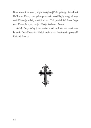 62
Broń mnie i prowadź, abym mógł wejść do pełnego światłości
Królestwa Pana, tam, gdzie przez wieczność będę mógł okazy-
wać Ci swoją wdzięczność i wraz z Tobą uwielbiać Pana Boga
oraz Pannę Maryję, moją i Twoją królową. Amen.
Aniele Boży, który jesteś moim stróżem, któremu powierzy-
ła mnie Boża Dobroć. Oświeć mnie teraz, broń mnie, prowadź
i kieruj. Amen.
 
