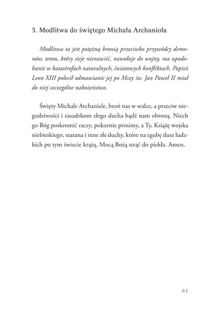 63
5. Modlitwa do świętego Michała Archanioła
Modlitwa ta jest potężną bronią przeciwko przywódcy demo-
nów, temu, który sieje nienawiść, nawołuje do wojny, ma upodo-
banie w katastrofach naturalnych, światowych konfliktach. Papież
Leon XIII polecił odmawianie jej po Mszy św. Jan Paweł II miał
do niej szczególne nabożeństwo.
Święty Michale Archaniele, broń nas w walce, a przeciw nie-
godziwości i zasadzkom złego ducha bądź nam obroną. Niech
go Bóg poskromić raczy, pokornie prosimy, a Ty, Książę wojska
niebieskiego, szatana i inne złe duchy, które na zgubę dusz ludz-
kich po tym świecie krążą, Mocą Bożą strąć do piekła. Amen.
 