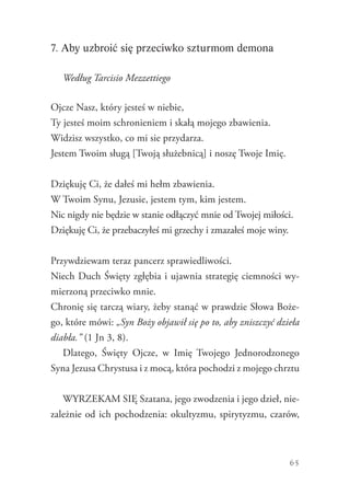 65
7. Aby uzbroić się przeciwko szturmom demona
Według Tarcisio Mezzettiego
Ojcze Nasz, który jesteś w niebie,
Ty jesteś moim schronieniem i skałą mojego zbawienia.
Widzisz wszystko, co mi sie przydarza.
Jestem Twoim sługą [Twoją służebnicą] i noszę Twoje Imię.
Dziękuję Ci, że dałeś mi hełm zbawienia.
W Twoim Synu, Jezusie, jestem tym, kim jestem.
Nic nigdy nie będzie w stanie odłączyć mnie od Twojej miłości.
Dziękuję Ci, że przebaczyłeś mi grzechy i zmazałeś moje winy.
Przywdziewam teraz pancerz sprawiedliwości.
Niech Duch Święty zgłębia i ujawnia strategię ciemności wy-
mierzoną przeciwko mnie.
Chronię się tarczą wiary, żeby stanąć w prawdzie Słowa Boże-
go, które mówi: „Syn Boży objawił się po to, aby zniszczyć dzieła
diabła.” (1 Jn 3, 8).
Dlatego, Święty Ojcze, w Imię Twojego Jednorodzonego
Syna Jezusa Chrystusa i z mocą, która pochodzi z mojego chrztu
WYRZEKAM SIĘ Szatana, jego zwodzenia i jego dzieł, nie-
zależnie od ich pochodzenia: okultyzmu, spirytyzmu, czarów,
 