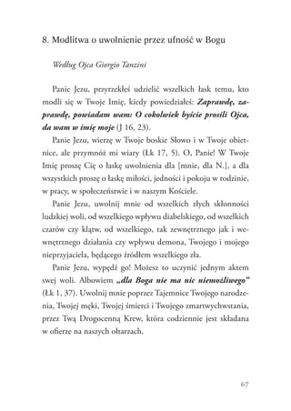 67
8. Modlitwa o uwolnienie przez ufność w Bogu
Według Ojca Giorgio Tanzini
Panie Jezu, przyrzekłeś udzielić wszelkich łask temu, kto
modli się w Twoje Imię, kiedy powiedziałeś: Zaprawdę, za-
prawdę, powiadam wam: O cokolwiek byście prosili Ojca,
da wam w imię moje (J 16, 23).
Panie Jezu, wierzę w Twoje boskie Słowo i w Twoje obiet-
nice, ale przymnóż mi wiary (Łk 17, 5). O, Panie! W Twoje
Imię proszę Cię o łaskę uwolnienia dla [mnie, dla N.], a dla
wszystkich proszę o łaskę miłości, jedności i pokoju w rodzinie,
w pracy, w społeczeństwie i w naszym Kościele.
Panie Jezu, uwolnij mnie od wszelkich złych skłonności
ludzkiej woli, od wszelkiego wpływu diabelskiego, od wszelkich
czarów czy klątw, od wszelkiego, tak zewnętrznego jak i we-
wnętrznego działania czy wpływu demona, Twojego i mojego
nieprzyjaciela, będącego źródłem wszelkiego zła.
Panie Jezu, wypędź go! Możesz to uczynić jednym aktem
swej woli. Albowiem „dla Boga nie ma nic niemożliwego”
(Łk 1, 37). Uwolnij mnie poprzez Tajemnice Twojego narodze-
nia, Twojej męki, Twojej śmierci i Twojego zmartwychwstania,
przez Twą Drogocenną Krew, która codziennie jest składana
w ofierze na naszych ołtarzach.
 