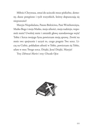 69
Miłości Chrystusa, zmuś do ucieczki moce piekielne, demo-
ny, dusze potępione i tych wszystkich, którzy dopuszczają się
nieprawości!
Maryjo Niepokalana, Panno Boleściwa, Pani Wniebowzięta,
Matko Boga i moja Matko, moja ufności, moja nadziejo, wspo-
móż mnie! Uwolnij mnie i zmiażdż głowę starodawnego węża!
Tobie i Sercu twojego Syna powierzam moją sprawę. Zwróć na
mnie swe spojrzenie i uczyń to, czego pragnie Twe serce. Li-
czę na Ciebie, pokładam ufność w Tobie, powierzam się Tobie,
ufam w moc Twego serca. Dzięki, Jezu! Dzięki, Maryjo!
Trzy Zdrowaś Mario i trzy Chwała Ojcu
 