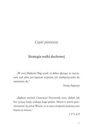 7
Część pierwsza
Strategia walki duchowej
„W swej Mądrości Bóg uznał, że dobro płynące ze zwycię-
stwa nad złem jest lepszym wyjściem niż niedopuszczenie do
zaistnienia zła.”
Święty Augustyn
„Bądźcie trzeźwi! Czuwajcie! Przeciwnik wasz, diabeł, jak
lew ryczący krąży szukając kogo pożreć. Mocni w wierze prze-
ciwstawcie się jemu! Wiecie, że te same cierpienia ponoszą wasi
bracia na świecie.”
1 P 5, 8-9
 
