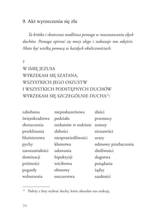 70
9. Akt wyrzeczenia się zła
Ta krótka i skuteczna modlitwa pomaga w rozeznawaniu złych
duchów. Pomaga opierać się mocy złego i nakazuje mu odejście.
Może być wielką pomocą w każdych okolicznościach.
†
W IMIĘ JEZUSA
WYRZEKAM SIĘ SZATANA,
WSZYSTKICH JEGO OSZUSTW
I WSZYSTKICH PODSTĘPNYCH DUCHÓW
WYRZEKAM SIĘ SZCZEGÓLNIE DUCHA19
:
19
	 Należy z listy wybrać duchy, które aktualne nas atakują.
zabobonu
świętokradztwa
złorzeczenia
przeklinania
bluźnierstwa
pychy
zarozumiałości
dominacji
próżności
pogardy
wzburzenia
nieposłuszeństwa
podziału
rozłamów w rodzinie
słabości
niesprawiedliwości
kłamstwa
udawania
hipokryzji
wścibstwa
obmowy
oszczerstwa
złości
przemocy
zemsty
nienawiści
urazy
odmowy przebaczenia
złośliwości
skąpstwa
pożądania
żądzy
zazdrości
 