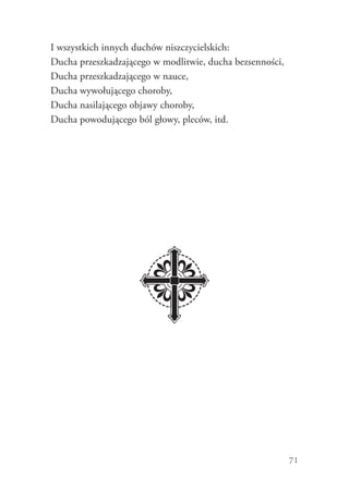 71
I wszystkich innych duchów niszczycielskich:
Ducha przeszkadzającego w modlitwie, ducha bezsenności,
Ducha przeszkadzającego w nauce,
Ducha wywołującego choroby,
Ducha nasilającego objawy choroby,
Ducha powodującego ból głowy, pleców, itd.
 