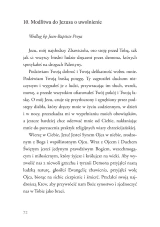 72
10. Modlitwa do Jezusa o uwolnienie
Według bp Jean-Baptiste Proya
Jezu, mój najsłodszy Zbawicielu, oto stoję przed Tobą, tak
jak ci wszyscy biedni ludzie dręczeni przez demona, których
spotykałeś na drogach Palestyny.
Podziwiam Twoją dobroć i Twoją delikatność wobec mnie.
Podziwiam Twoją boską potęgę. Ty zagroziłeś duchom nie-
czystym i wygnałeś je z ludzi, przywracając im słuch, wzrok,
mowę, a przede wszystkim ofiarowałeś Twój pokój i Twoją ła-
skę. O mój Jezu, czuje się przytłoczony i zgnębiony przez pod-
stępy diabła, który dręczy mnie w życiu codziennym, w dzień
i w nocy, przeszkadza mi w wypełnianiu moich obowiązków,
a jeszcze bardziej chce oderwać mnie od Ciebie, nakłaniając
mnie do porzucenia praktyk religijnych wiary chrześcijańskiej.
Wierzę w Ciebie, Jezu! Jesteś Synem Ojca w niebie, zrodzo-
nym z Boga i współistotnym Ojcu. Wraz z Ojcem i Duchem
Świętym jesteś jedynym prawdziwym Bogiem, wszechmogą-
cym i miłosiernym, który żyjesz i królujesz na wieki. Aby wy-
zwolić nas z niewoli grzechu i tyranii Demona przyjąłeś naszą
ludzką naturę, głosiłeś Ewangelię zbawienia, przyjąłeś wolę
Ojca, biorąc na siebie cierpienie i śmierć. Przelałeś swoją naj-
droższą Krew, aby przywrócić nam Boże synostwo i zjednoczyć
nas w Tobie jako braci.
 