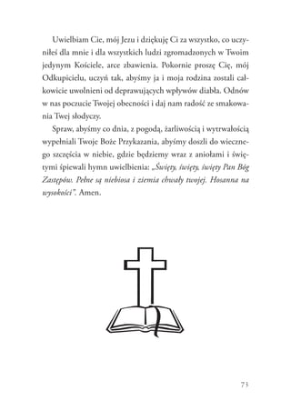 73
Uwielbiam Cie, mój Jezu i dziękuję Ci za wszystko, co uczy-
niłeś dla mnie i dla wszystkich ludzi zgromadzonych w Twoim
jedynym Kościele, arce zbawienia. Pokornie proszę Cię, mój
Odkupicielu, uczyń tak, abyśmy ja i moja rodzina zostali cał-
kowicie uwolnieni od deprawujących wpływów diabła. Odnów
w nas poczucie Twojej obecności i daj nam radość ze smakowa-
nia Twej słodyczy.
Spraw, abyśmy co dnia, z pogodą, żarliwością i wytrwałością
wypełniali Twoje Boże Przykazania, abyśmy doszli do wieczne-
go szczęścia w niebie, gdzie będziemy wraz z aniołami i świę-
tymi śpiewali hymn uwielbienia: „Święty, święty, święty Pan Bóg
Zastępów. Pełne są niebiosa i ziemia chwały twojej. Hosanna na
wysokości”. Amen.
 