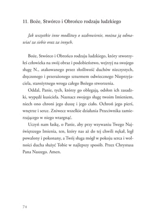 74
11. Boże, Stwórco i Obrońco rodzaju ludzkiego
Jak wszystkie inne modlitwy o uzdrowienie, można ją odma-
wiać za siebie oraz za innych.
Boże, Stwórco i Obrońco rodzaju ludzkiego, który stworzy-
łeś człowieka na swój obraz i podobieństwo, wejrzyj na swojego
sługę N., atakowanego przez złośliwość duchów nieczystych,
dręczonego i przerażonego szturmem odwiecznego Nieprzyja-
ciela, starożytnego wroga całego Bożego stworzenia.
Oddal, Panie, tych, którzy go oblegają, odsłon ich zasadz-
ki, wypędź kusiciela. Naznacz swojego sługę twoim Imieniem,
niech ono chroni jego duszę i jego ciało. Ochroń jego pierś,
wnętrze i serce. Zniwecz wszelkie działania Przeciwnika zamie-
rzającego w niego wtargnąć.
Uczyń nam łaskę, o Panie, aby przy wzywaniu Twego Naj-
świętszego Imienia, ten, który nas aż do tej chwili nękał, legł
powalony i pokonany, a Twój sługa mógł w pokoju serca i wol-
ności ducha służyć Tobie w najlepszy sposób. Przez Chrystusa
Pana Naszego. Amen.
 