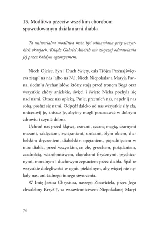 76
13. Modlitwa przeciw wszelkim chorobom
spowodowanym działaniami diabła
Ta uniwersalna modlitwa może być odmawiana przy wszyst-
kich okazjach. Ksiądz Gabriel Amorth ma zwyczaj odmawiania
jej przez każdym egzorcyzmem.
Niech Ojciec, Syn i Duch Święty, cała Trójca Przenajświęt-
sza zstąpi na nas [albo na N.]. Niech Niepokalana Maryja Pan-
na, siedmiu Archaniołów, którzy stoją przed tronem Boga oraz
wszystkie chóry anielskie, święci i święte Nieba pochylą się
nad nami. Otocz nas opieką, Panie, przemień nas, napełnij nas
sobą, posłuż się nami. Odpędź daleko od nas wszystkie siły zła,
unicestwij je, zniszcz je, abyśmy mogli pozostawać w dobrym
zdrowiu i czynić dobro.
Uchroń nas przed klątwą, czarami, czarną magią, czarnymi
mszami, zaklęciami, związaniami, urokami, złym okiem, dia-
belskim dręczeniem, diabelskim opętaniem, popadnięciem w
moc diabła, przed wszystkim, co złe, grzechem, pożądaniem,
zazdrością, wiarołomstwem, chorobami fizycznymi, psychicz-
nymi, moralnym i duchowym zepsuciem przez diabła. Spal te
wszystkie dolegliwości w ogniu piekielnym, aby więcej nie nę-
kały nas, ani żadnego innego stworzenia.
W Imię Jezusa Chrystusa, naszego Zbawiciela, przez Jego
chwalebny Krzyż †, za wstawiennictwem Niepokalanej Maryi
 